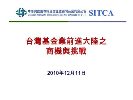 SITCA 台灣基金業前進大陸之 商機與挑戰 2010 年 12 月 11 日. SITCA 2 大綱   境內基金與境外基金產業現況與數據   後 ECFA ，投信事業對大陸市場之發展目標   提升投信事業資產管理競爭力之建議 兩岸議題 – 積極協商、大幅開放 擴大投信市場 – 為拓展海外市場作準備.