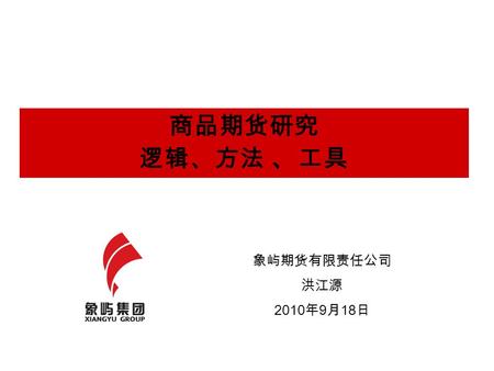 商品期货研究 逻辑、方法 、 工具 象屿期货有限责任公司 洪江源 2010 年 9 月 18 日.