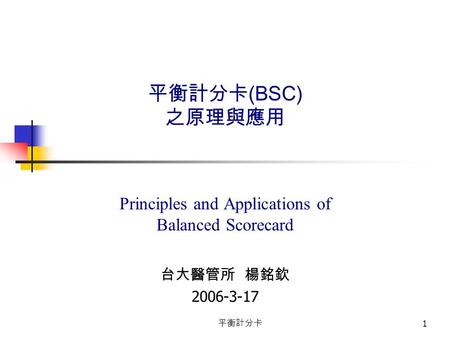 平衡計分卡 1 平衡計分卡 (BSC) 之原理與應用 Principles and Applications of Balanced Scorecard 台大醫管所 楊銘欽 2006-3-17.