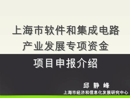 上海市软件和集成电路 产业发展专项资金 项目申报介绍 上海市经济和信息化发展研究中心 邱 静 峰.