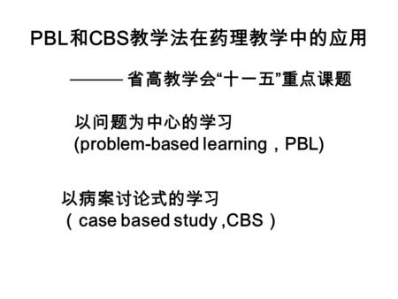 以问题为中心的学习 (problem-based learning ， PBL) 以病案讨论式的学习 （ case based study,CBS ） PBL 和 CBS 教学法在药理教学中的应用 省高教学会 “ 十一五 ” 重点课题.
