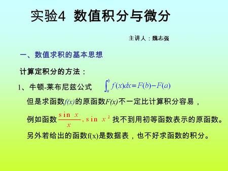 1 、牛顿 - 莱布尼兹公式 另外若给出的函数 f(x) 是数据表，也不好求函数的积分。 计算定积分的方法： 但是求函数 f(x) 的原函数 F(x) 不一定比计算积分容易， 例如函数 找不到用初等函数表示的原函数。 一、数值求积的基本思想 实验 4 数值积分与微分 主讲人：魏志强.