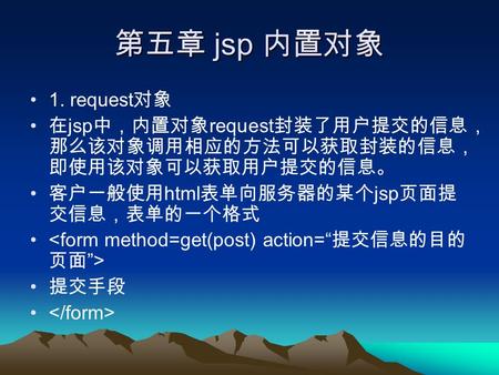 第五章 jsp 内置对象 1. request 对象 在 jsp 中，内置对象 request 封装了用户提交的信息， 那么该对象调用相应的方法可以获取封装的信息， 即使用该对象可以获取用户提交的信息。 客户一般使用 html 表单向服务器的某个 jsp 页面提 交信息，表单的一个格式 提交手段.