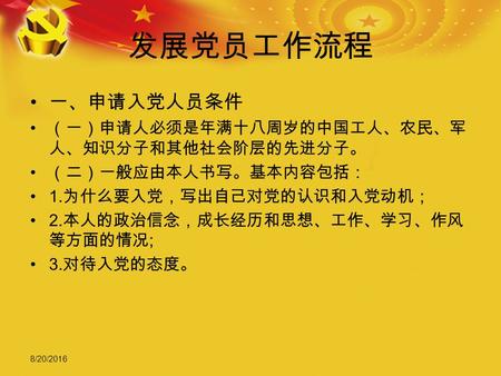 8/20/2016 发展党员工作流程 一、申请入党人员条件 （一）申请人必须是年满十八周岁的中国工人、农民、军 人、知识分子和其他社会阶层的先进分子。 （二）一般应由本人书写。基本内容包括： 1. 为什么要入党，写出自己对党的认识和入党动机； 2. 本人的政治信念，成长经历和思想、工作、学习、作风 等方面的情况.
