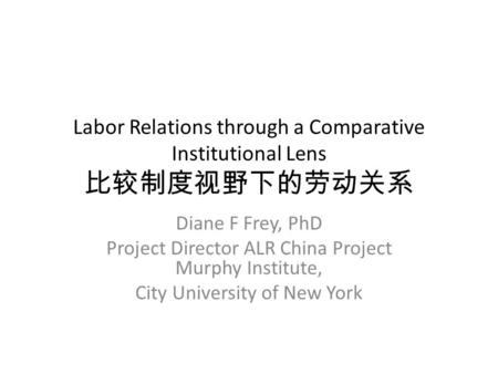 Labor Relations through a Comparative Institutional Lens 比较制度视野下的劳动关系 Diane F Frey, PhD Project Director ALR China Project Murphy Institute, City University.