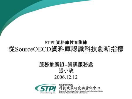 STPI 資料庫教育訓練 從 SourceOECD 資料庫認識科技創新指標 服務推廣組 -- 資訊服務處 張小玫 2006.12.12.