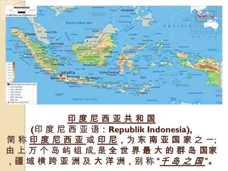 印 度 尼 西 亚 共 和 国 ( 印 度 尼 西 亚 语： Republik Indonesia), 简 称 印 度 尼 西 亚 或 印 尼，为 东 南 亚 国 家 之 一 ; 由 上 万 个 岛 屿 组 成, 是 全 世 界 最 大 的 群 岛 国家 ，疆 域 横 跨 亚 洲 及 大 洋 洲，别.