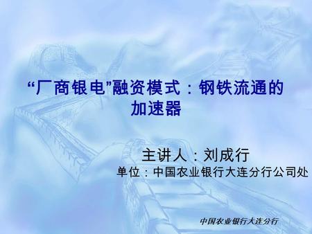 中国农业银行大连分行 主讲人：刘成行 单位：中国农业银行大连分行公司处 “ 厂商银电 ” 融资模式：钢铁流通的 加速器.