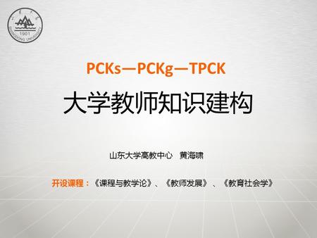大学教师知识建构 PCKs—PCKg—TPCK 开设课程：《课程与教学论》、《教师发展》 、《教育社会学》 山东大学高教中心 黄海啸.