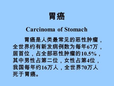 胃癌 Carcinoma of Stomach 胃癌是人类最常见的恶性肿瘤， 全世界约有新发病例数为每年 67 万， 居首位，占全部恶性肿瘤的 10.5% ， 其中男性占第二位，女性占第 4 位， 我国每年约 16 万人，全世界 70 万人 死于胃癌。