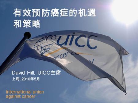 International union against cancer 有效预防癌症的机遇 和策略 David Hill, UICC 主席 上海, 2010 年 5 月.