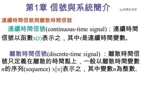 第 1 章 信號與系統簡介 by 胡興民老師 連續時間信號與離散時間信號 連續時間信號 (continuous-time signal) ：連續時間 信號以函數 x(t) 表示之，其中 t 是連續時間變數 。 離散時間信號 (discrete-time signal) ：離散時間信 號只定義在離散的時間點上，一般以離散時間變數.
