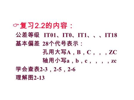  复习 2.2 的内容： 公差等级 IT01 、 IT0 、 IT1 、、、 IT18 基本偏差 28 个代号表示： 孔用大写 A ， B ， C ，，， ZC 轴用小写 a ， b ， c ，，，， zc 学会查表 2-3 ， 2-5 ， 2-6 理解图 2-13.