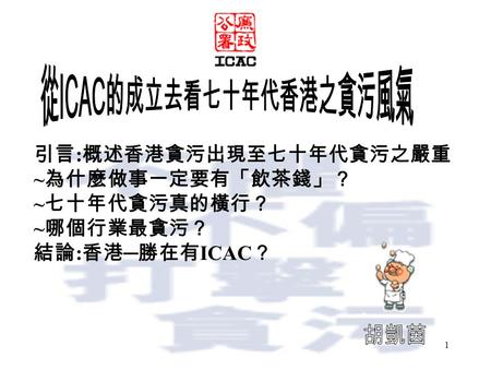 1 引言 : 概述香港貪污出現至七十年代貪污之嚴重 ~ 為什麼做事一定要有「飲茶錢」？ ~ 七十年代貪污真的橫行？ ~ 哪個行業最貪污？ 結論 : 香港 ─ 勝在有 ICAC ？