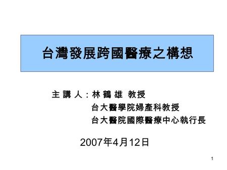 1 台灣發展跨國醫療之構想 主 講 人：林 鶴 雄 教授 台大醫學院婦產科教授 台大醫院國際醫療中心執行長 2007 年 4 月 12 日.