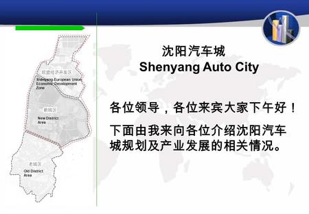 沈阳汽车城 Shenyang Auto City Shenyang-European Union Economic Development Zone New District Area Old District Area 各位领导，各位来宾大家下午好！ 下面由我来向各位介绍沈阳汽车 城规划及产业发展的相关情况。