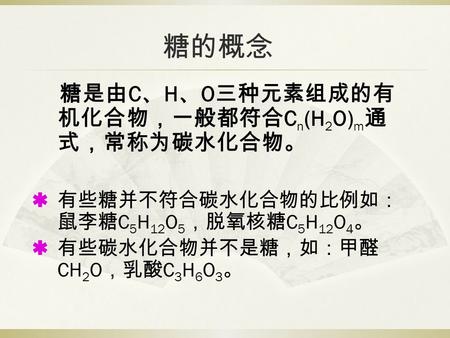 糖的概念 糖是由 C 、 H 、 O 三种元素组成的有 机化合物，一般都符合 C n (H 2 O) m 通 式，常称为碳水化合物。  有些糖并不符合碳水化合物的比例如： 鼠李糖 C 5 H 12 O 5 ，脱氧核糖 C 5 H 12 O 4 。  有些碳水化合物并不是糖，如：甲醛 CH 2 O.