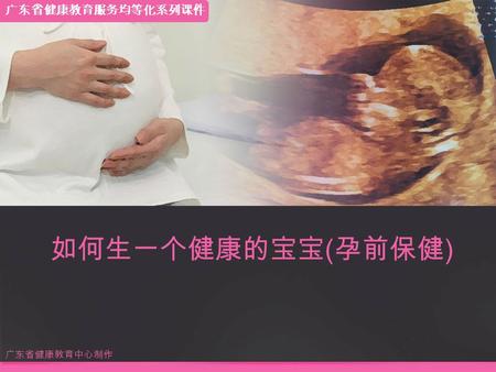 如何生一个健康的宝宝 ( 孕前保健 ) 广东省健康教育中心制作 广东省健康教育服务均等化系列课件.