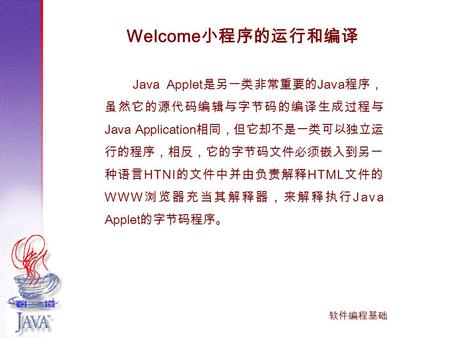 软件编程基础 Java Applet 是另一类非常重要的 Java 程序， 虽然它的源代码编辑与字节码的编译生成过程与 Java Application 相同，但它却不是一类可以独立运 行的程序，相反，它的字节码文件必须嵌入到另一 种语言 HTNI 的文件中并由负责解释 HTML 文件的 WWW 浏览器充当其解释器，来解释执行.