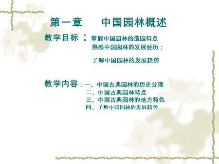 第一章 中国园林概述 教学目标 ： 掌握中国园林的造园特点 熟悉中国园林的发展经历； 了解中国园林的发展趋势 教学内容 ：一、中国古典园林的历史分期 二、中国古典园林特点 三、中国古典园林的地方特色 四 、了解中国园林的发展趋势.