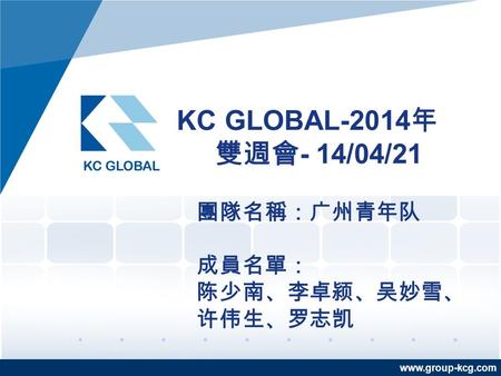 Www.group-kcg.com KC GLOBAL-2014 年 雙週會 - 14/04/21 團隊名稱：广州青年队 成員名單： 陈少南、李卓颍、吴妙雪、 许伟生、罗志凯.