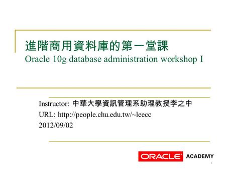 1 進階商用資料庫的第一堂課 Oracle 10g database administration workshop I Instructor: 中華大學資訊管理系助理教授李之中 URL:  2012/09/02.
