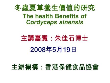 冬蟲夏草養生價值的研究 The health Benefits of Cordyceps sinensis 主講嘉賓：朱佳石博士 2008 年 5 月 19 日 主辦機構：香港保健食品協會.
