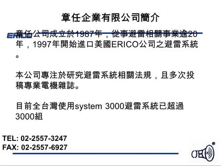 章任企業有限公司簡介 章任公司成立於 1987 年，從事避雷相關事業逾 20 年， 1997 年開始進口美國 ERICO 公司之避雷系統 。 本公司專注於研究避雷系統相關法規，且多次投 稿專業電機雜誌。 目前全台灣使用 system 3000 避雷系統已超過 3000 組 TEL: 02-2557-3247.