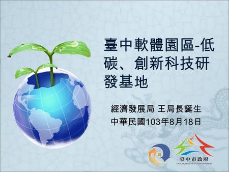 臺中軟體園區 - 低 碳、創新科技研 發基地 經濟發展局 王局長誕生 中華民國 103 年 8 月 18 日.
