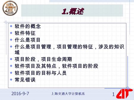 上海交通大学计算机系 2016-9-7 1 1. 概述  软件的概念  软件特征  什么是项目  什么是项目管理，项目管理的特征，涉及的知识 域  项目阶段，项目生命周期  软件项目及其特点，软件项目的阶段  软件项目的目标与人员  常见错误.
