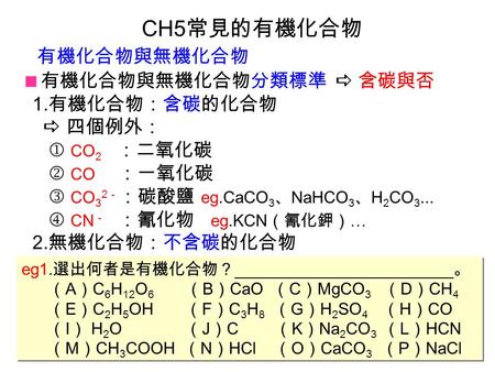 CH5 常見的有機化合物  有機化合物與無機化合物分類標準  含碳與否 1. 有機化合物：含碳的化合物  四個例外：  CO 2 ：二氧化碳  CO ：一氧化碳 CO 3 2 － ：碳酸鹽 eg.CaCO 3 、 NaHCO 3 、 H 2 CO 3...  CN － ：氰化物 eg.KCN.