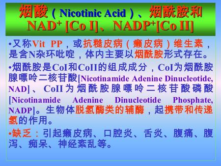 烟酸 （ Nicotinic Acid ）、 烟酰胺和 NAD + [Co I] 、 NADP + [Co II] 又称 Vit PP ，或抗糙皮病（癞皮病）维生素， 是含 N 杂环吡啶，体内主要以烟酰胺形式存在。 烟酰胺是 CoI 和 CoII 的组成成分， CoI 为烟酰胺 腺嘌呤二核苷酸 [ Nicotinamide.