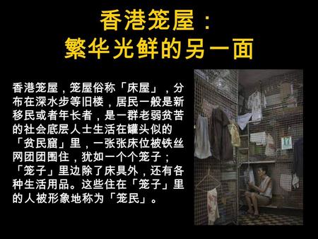 香港笼屋： 繁华光鲜的另一面 香港笼屋，笼屋俗称「床屋」，分 布在深水步等旧楼，居民一般是新 移民或者年长者，是一群老弱贫苦 的社会底层人士生活在罐头似的 「贫民窟」里，一张张床位被铁丝 网团团围住，犹如一个个笼子； 「笼子」里边除了床具外，还有各 种生活用品。这些住在「笼子」里 的人被形象地称为「笼民」。