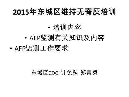 2015 年东城区维持无脊灰培训 培训内容 AFP 监测有关知识及内容 AFP 监测工作要求北京市急性弛缓 性麻痹（ AFP ）病例 主动监测工作流程指南 (SOP) 东城区 CDC 计免科 郑青秀.