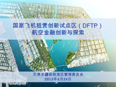 天津东疆保税港区管理委员会 2013 年 4 月 24 日 国家飞机租赁创新试点区（ DFTP ） 航空金融创新与探索.