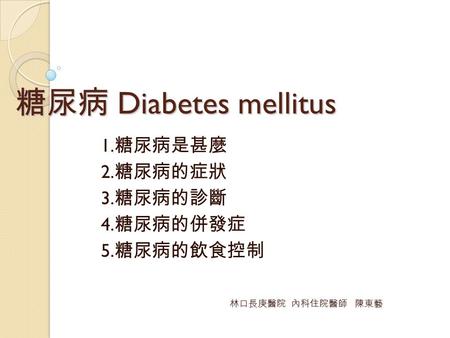 糖尿病 Diabetes mellitus 1. 糖尿病是甚麼 2. 糖尿病的症狀 3. 糖尿病的診斷 4. 糖尿病的併發症 5. 糖尿病的飲食控制 林口長庚醫院 內科住院醫師 陳東藝.
