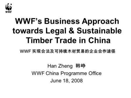 WWF’s Business Approach towards Legal & Sustainable Timber Trade in China Han Zheng 韩峥 WWF China Programme Office June 18, 2008 WWF 实现合法及可持续木材贸易的企业合作途径.