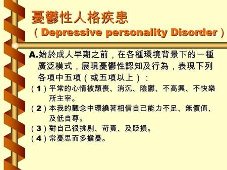 憂鬱性人格疾患 （ Depressive personality Disorder ） A. 始於成人早期之前，在各種環境背景下的一種 廣泛模式，展現憂鬱性認知及行為，表現下列 廣泛模式，展現憂鬱性認知及行為，表現下列 各項中五項（或五項以上）： 各項中五項（或五項以上）： （ 1 ）平常的心情被頹喪、消沉、陰鬱、不高興、不快樂.