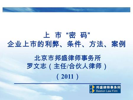 上 市 “ 密 码 ” 企业上市的利弊、条件、方法、案例 北京市邦盛律师事务所 罗文志（主任 / 合伙人律师） （ 2011 ）