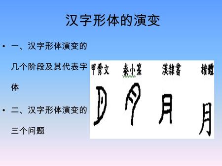 汉字形体的演变 一、汉字形体演变的 几个阶段及其代表字 体 二、汉字形体演变的 三个问题. 形体 指 构形－－形体结构所 反映的造字意图 笔道形态－－笔画形 态 书写体势－－运笔规 则 三方面的综合。三者的 变化是相关的。