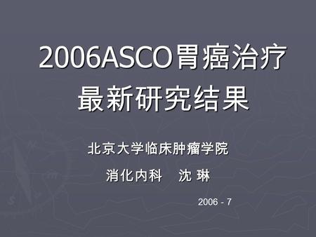 2006ASCO 胃癌治疗 最新研究结果 北京大学临床肿瘤学院 消化内科 沈 琳 2006 － 7.