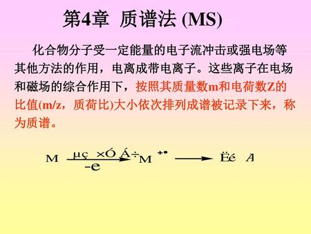 第4章 质谱法 (MS) 化合物分子受一定能量的电子流冲击或强电场等其他方法的作用，电离成带电离子。这些离子在电场和磁场的综合作用下，按照其质量数m和电荷数Z的比值(m/z，质荷比)大小依次排列成谱被记录下来，称为质谱。