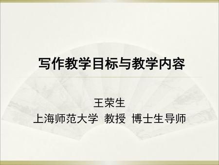 写作教学目标与教学内容 王荣生 上海师范大学 教授 博士生导师.