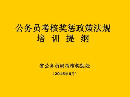 公务员考核奖惩政策法规 培 训 提 纲 省公务员局考核奖惩处 （2015年6月）.