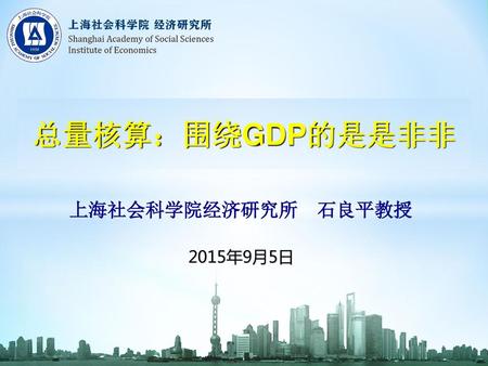 总量核算：围绕GDP的是是非非 上海社会科学院经济研究所 石良平教授 2015年9月5日 1.