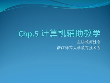 Chp.5 计算机辅助教学 主讲教师姓名 浙江师范大学教育技术系.
