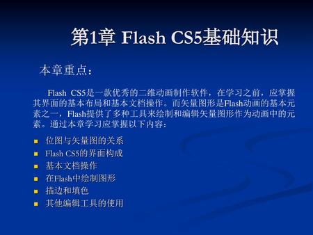 第1章 Flash CS5基础知识 本章重点： Flash CS5是一款优秀的二维动画制作软件，在学习之前，应掌握其界面的基本布局和基本文档操作。而矢量图形是Flash动画的基本元素之一，Flash提供了多种工具来绘制和编辑矢量图形作为动画中的元素。通过本章学习应掌握以下内容： 位图与矢量图的关系 Flash.