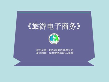 《旅游电子商务》 适用班级：2015级酒店管理专业 课件制作：桂林旅游学院 马景峰.