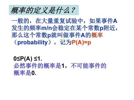 概率的定义是什么？ 一般的，在大量重复试验中，如果事件A发生的频率m/n会稳定在某个常数p附近，那么这个常数p就叫做事件A的概率（probability），记为P(A)=p 0≤P(A) ≤1. 必然事件的概率是1，不可能事件的概率是0.