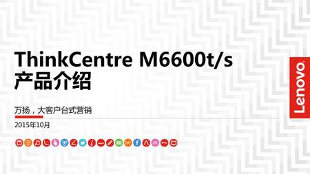 ThinkCentre M6600t/s 产品介绍 万扬，大客户台式营销 2015年10月.